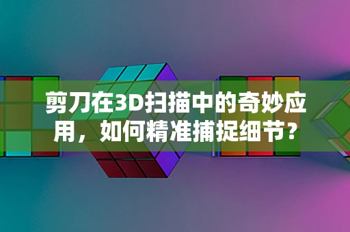 剪刀在3D扫描中的奇妙应用，如何精准捕捉细节？