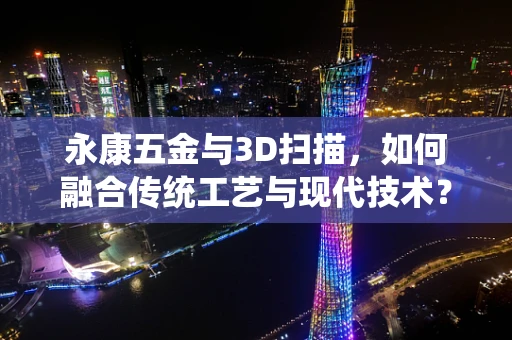 永康五金与3D扫描，如何融合传统工艺与现代技术？