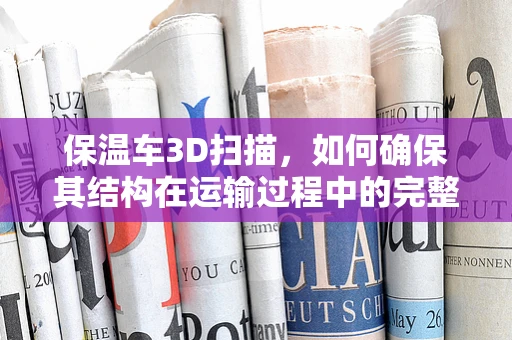 保温车3D扫描，如何确保其结构在运输过程中的完整性？