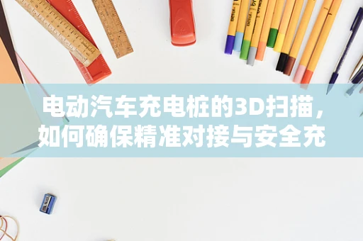 电动汽车充电桩的3D扫描，如何确保精准对接与安全充电？