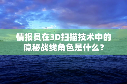 情报员在3D扫描技术中的隐秘战线角色是什么？