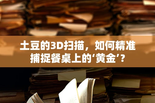 土豆的3D扫描，如何精准捕捉餐桌上的‘黄金’？