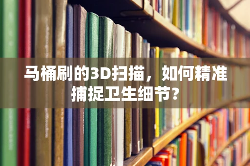 马桶刷的3D扫描，如何精准捕捉卫生细节？