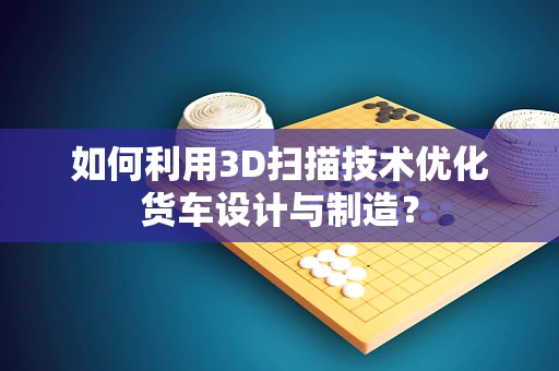 如何利用3D扫描技术优化货车设计与制造？