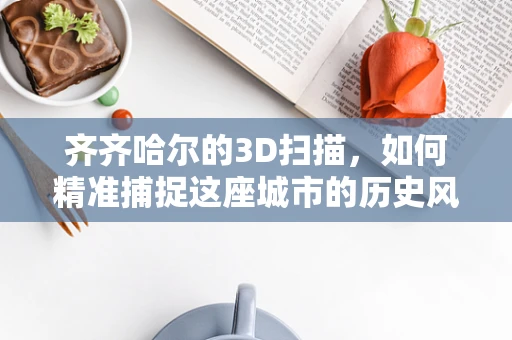 齐齐哈尔的3D扫描，如何精准捕捉这座城市的历史风貌？