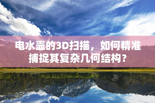 电水壶的3D扫描，如何精准捕捉其复杂几何结构？