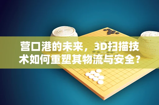 营口港的未来，3D扫描技术如何重塑其物流与安全？