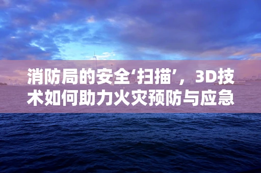 消防局的安全‘扫描’，3D技术如何助力火灾预防与应急响应？