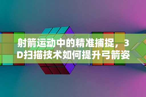 射箭运动中的精准捕捉，3D扫描技术如何提升弓箭姿态分析？