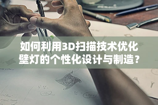 如何利用3D扫描技术优化壁灯的个性化设计与制造？