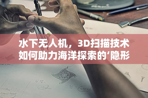 水下无人机，3D扫描技术如何助力海洋探索的‘隐形力量’？