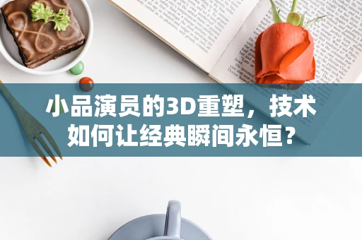 小品演员的3D重塑，技术如何让经典瞬间永恒？