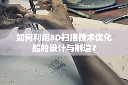 如何利用3D扫描技术优化船舶设计与制造？