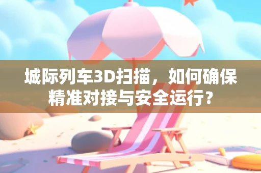 城际列车3D扫描，如何确保精准对接与安全运行？