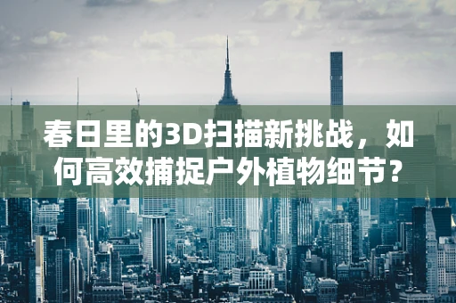 春日里的3D扫描新挑战，如何高效捕捉户外植物细节？