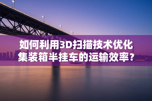 如何利用3D扫描技术优化集装箱半挂车的运输效率？