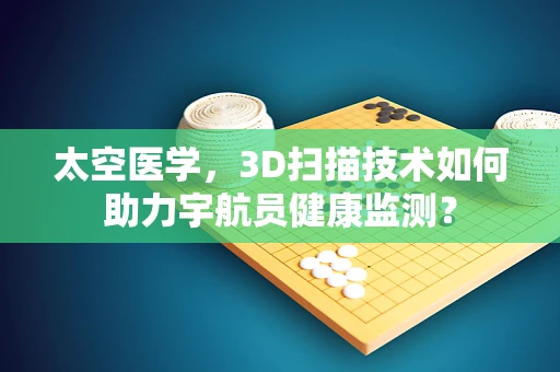 太空医学，3D扫描技术如何助力宇航员健康监测？