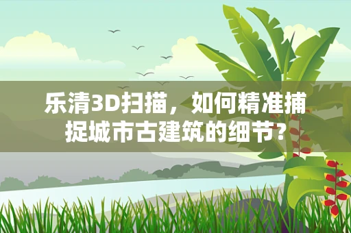 乐清3D扫描，如何精准捕捉城市古建筑的细节？