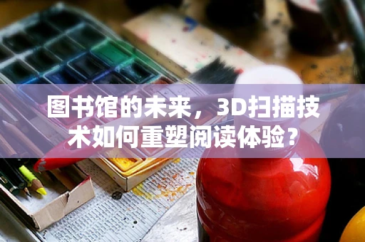 图书馆的未来，3D扫描技术如何重塑阅读体验？