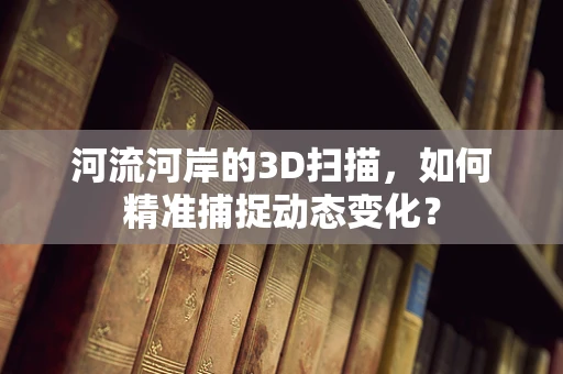 河流河岸的3D扫描，如何精准捕捉动态变化？