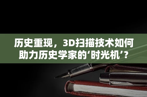 历史重现，3D扫描技术如何助力历史学家的‘时光机’？