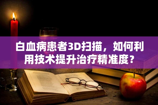 白血病患者3D扫描，如何利用技术提升治疗精准度？