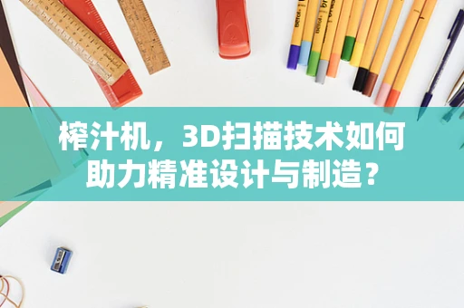 榨汁机，3D扫描技术如何助力精准设计与制造？