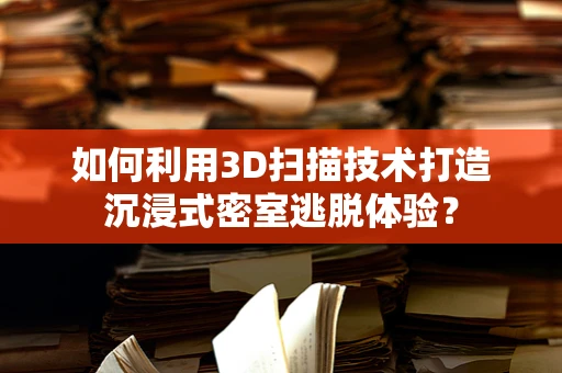 如何利用3D扫描技术打造沉浸式密室逃脱体验？