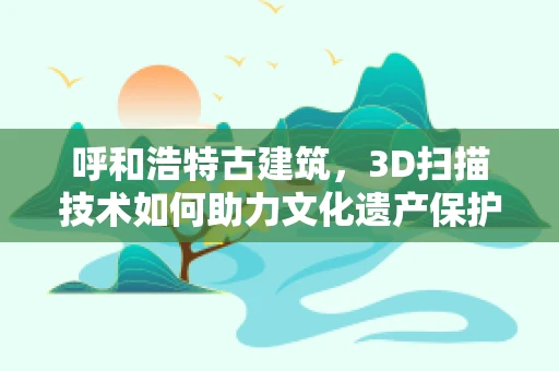 呼和浩特古建筑，3D扫描技术如何助力文化遗产保护？