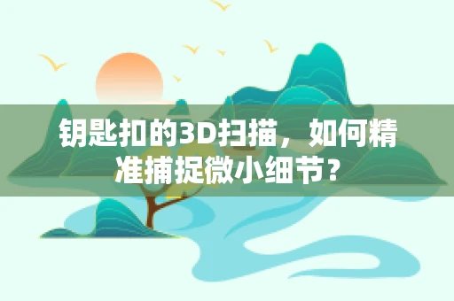 钥匙扣的3D扫描，如何精准捕捉微小细节？