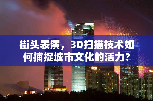 街头表演，3D扫描技术如何捕捉城市文化的活力？