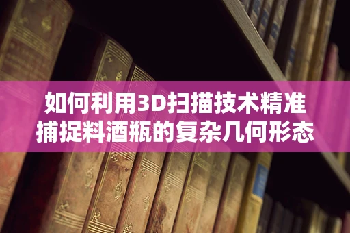 如何利用3D扫描技术精准捕捉料酒瓶的复杂几何形态？