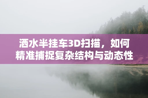 洒水半挂车3D扫描，如何精准捕捉复杂结构与动态性能？