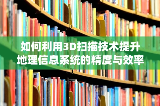 如何利用3D扫描技术提升地理信息系统的精度与效率？