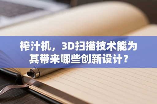 榨汁机，3D扫描技术能为其带来哪些创新设计？