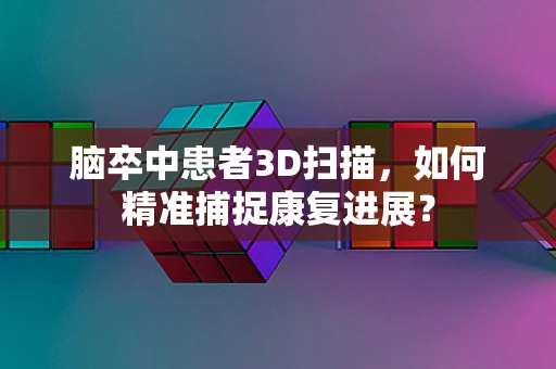 脑卒中患者3D扫描，如何精准捕捉康复进展？