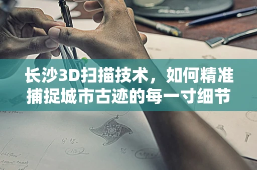 长沙3D扫描技术，如何精准捕捉城市古迹的每一寸细节？