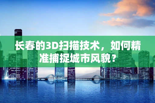 长春的3D扫描技术，如何精准捕捉城市风貌？