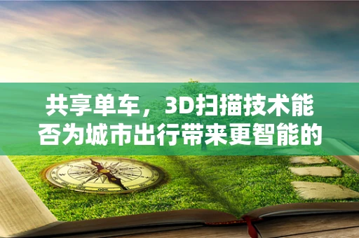 共享单车，3D扫描技术能否为城市出行带来更智能的未来？