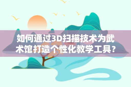 如何通过3D扫描技术为武术馆打造个性化教学工具？