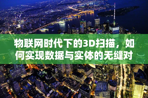 物联网时代下的3D扫描，如何实现数据与实体的无缝对接？