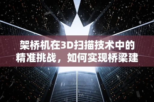 架桥机在3D扫描技术中的精准挑战，如何实现桥梁建设的精确测量？