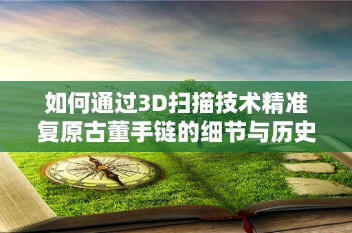 如何通过3D扫描技术精准复原古董手链的细节与历史？