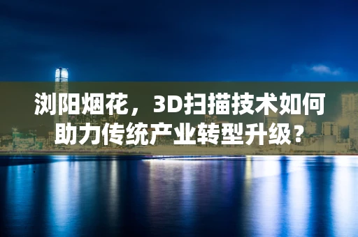 浏阳烟花，3D扫描技术如何助力传统产业转型升级？