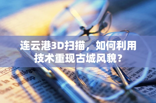 连云港3D扫描，如何利用技术重现古城风貌？