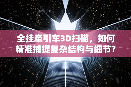 全挂牵引车3D扫描，如何精准捕捉复杂结构与细节？