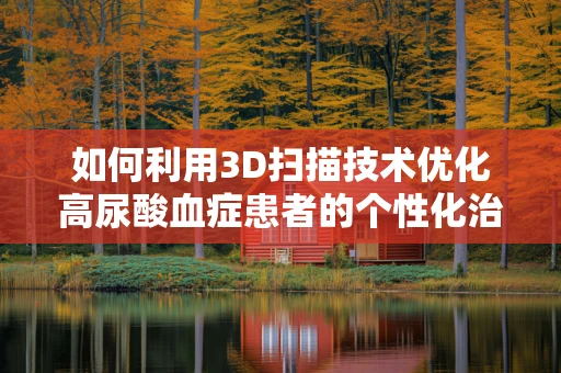 如何利用3D扫描技术优化高尿酸血症患者的个性化治疗？