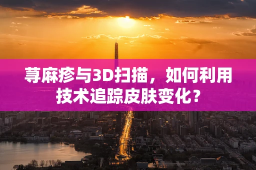 荨麻疹与3D扫描，如何利用技术追踪皮肤变化？