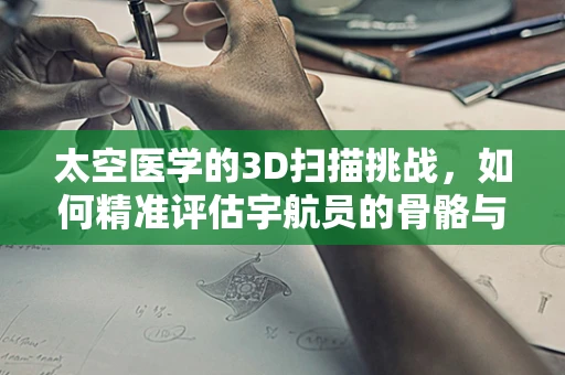 太空医学的3D扫描挑战，如何精准评估宇航员的骨骼与肌肉变化？