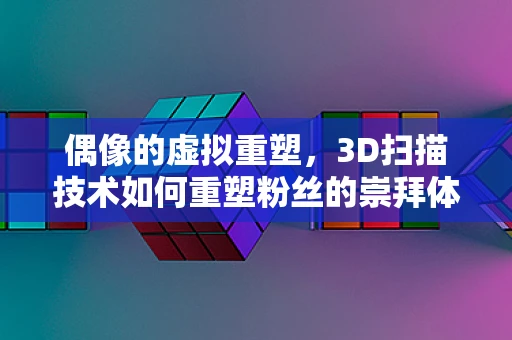 偶像的虚拟重塑，3D扫描技术如何重塑粉丝的崇拜体验？